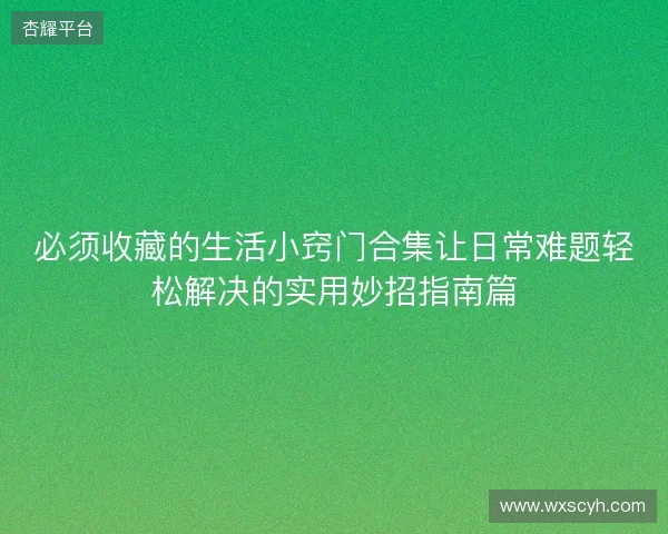 必须收藏的生活小窍门合集让日常难题轻松解决的实用妙招指南篇