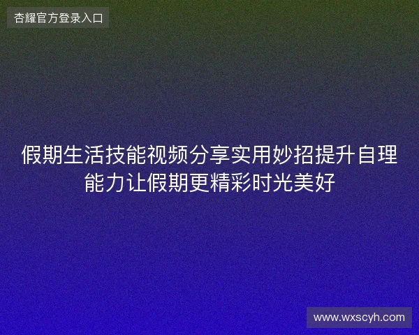 假期生活技能视频分享实用妙招提升自理能力让假期更精彩时光美好 假期生活技能视频分享实用妙招提升自理能力让假期更精彩时光美好